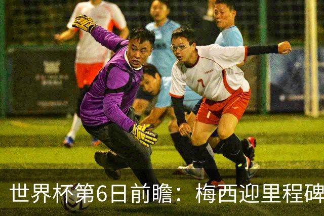世界杯第6日前瞻：梅西迎里程碑战 姆巴佩哈兰德各自出击